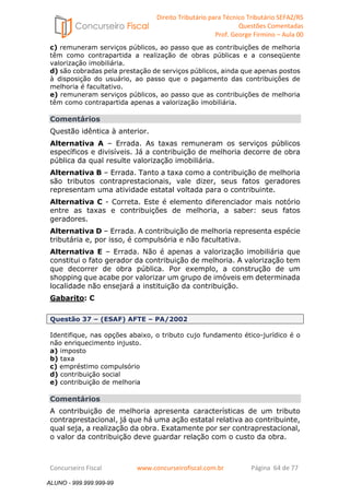 Direito Tributário para Técnico Tributário SEFAZ/RS 
Questões Comentadas 
Prof. George Firmino – Aula 00 
ALUNO - 999.999.999-99 
c) remuneram serviços públicos, ao passo que as contribuições de melhoria 
têm como contrapartida a realização de obras públicas e a conseqüente 
valorização imobiliária. 
d) são cobradas pela prestação de serviços públicos, ainda que apenas postos 
à disposição do usuário, ao passo que o pagamento das contribuições de 
melhoria é facultativo. 
e) remuneram serviços públicos, ao passo que as contribuições de melhoria 
têm como contrapartida apenas a valorização imobiliária. 
Comentários 
Questão idêntica à anterior. 
Alternativa A – Errada. As taxas remuneram os serviços públicos 
específicos e divisíveis. Já a contribuição de melhoria decorre de obra 
pública da qual resulte valorização imobiliária. 
Alternativa B – Errada. Tanto a taxa como a contribuição de melhoria 
são tributos contraprestacionais, vale dizer, seus fatos geradores 
representam uma atividade estatal voltada para o contribuinte. 
Alternativa C - Correta. Este é elemento diferenciador mais notório 
entre as taxas e contribuições de melhoria, a saber: seus fatos 
geradores. 
Alternativa D – Errada. A contribuição de melhoria representa espécie 
tributária e, por isso, é compulsória e não facultativa. 
Alternativa E – Errada. Não é apenas a valorização imobiliária que 
constitui o fato gerador da contribuição de melhoria. A valorização tem 
que decorrer de obra pública. Por exemplo, a construção de um 
shopping que acabe por valorizar um grupo de imóveis em determinada 
localidade não ensejará a instituição da contribuição. 
Gabarito: C 
Questão 37 – (ESAF) AFTE – PA/2002 
Identifique, nas opções abaixo, o tributo cujo fundamento ético-jurídico é o 
não enriquecimento injusto. 
a) imposto 
b) taxa 
c) empréstimo compulsório 
d) contribuição social 
e) contribuição de melhoria 
Comentários 
A contribuição de melhoria apresenta características de um tributo 
contraprestacional, já que há uma ação estatal relativa ao contribuinte, 
qual seja, a realização da obra. Exatamente por ser contraprestacional, 
o valor da contribuição deve guardar relação com o custo da obra. 
Concurseiro Fiscal www.concurseirofiscal.com.br Página 64 de 77 
ALUNO - 999.999.999-99 
 