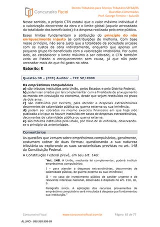 Direito Tributário para Técnico Tributário SEFAZ/RS 
Questões Comentadas 
Prof. George Firmino – Aula 00 
ALUNO - 999.999.999-99 
Nesse sentido, o próprio CTN estatui que o valor máximo individual é 
a valorização decorrente da obra e o limite global (aquele arrecadado 
da totalidade dos beneficiados) é a despesa realizada pelo ente público. 
Esses limites fundamentam a atribuição do princípio do não 
enriquecimento injusto às contribuições de melhoria. Com base 
nesse princípio, não seria justo que a totalidade da sociedade arcasse 
com os custos da obra indiretamente, enquanto que apenas um 
pequeno grupo foi beneficiado com a valorização imobiliária. Por outro 
lado, ao estabelecer o limite máximo a ser cobrado, o CTN também 
veda ao Estado o enriquecimento sem causa, já que não pode 
arrecadar mais do que foi gasto na obra. 
Gabarito: E 
Questão 38 – (FCC) Auditor – TCE SP/2008 
Os empréstimos compulsórios 
a) são tributos instituídos pela União, pelos Estados e pelo Distrito Federal. 
b) podem ser criados por lei complementar com a finalidade de enxugamento 
da moeda em circulação na economia, desde que sejam restituídos no prazo 
de dois anos. 
c) são instituídos por Decreto, para atender a despesas extraordinárias 
decorrentes de calamidade pública ou guerra externa ou sua iminência. 
d) podem ser cobrados no mesmo exercício financeiro em que haja sido 
publicada a lei que os houver instituído em casos de despesas extraordinárias, 
decorrentes de calamidade pública ou guerra externa. 
e) são tributos instituídos pela União, por meio de lei ordinária, observando-se 
o princípio da anterioridade. 
Comentários 
As questões que versam sobre empréstimos compulsórios, geralmente, 
costumam cobrar de duas formas: questionando a sua natureza 
tributária ou explorando as suas características previstas no art. 148 
da Constituição Federal. 
A Constituição Federal prevê, em seu art. 148: 
“Art. 148. A União, mediante lei complementar, poderá instituir 
empréstimos compulsórios: 
I – para atender a despesas extraordinárias, decorrentes de 
calamidade pública, de guerra externa ou sua iminência; 
II – no caso de investimento público de caráter urgente e de 
relevante interesse nacional, observado o disposto no art. 150, III, 
b. 
Parágrafo único. A aplicação dos recursos provenientes de 
empréstimo compulsório será vinculada à despesa que fundamentou 
sua instituição.” 
Concurseiro Fiscal www.concurseirofiscal.com.br Página 65 de 77 
ALUNO - 999.999.999-99 
 
