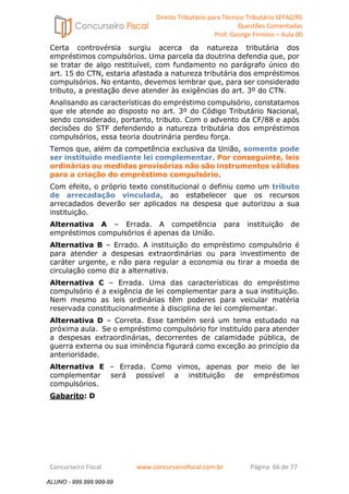 Direito Tributário para Técnico Tributário SEFAZ/RS 
Questões Comentadas 
Prof. George Firmino – Aula 00 
ALUNO - 999.999.999-99 
Certa controvérsia surgiu acerca da natureza tributária dos 
empréstimos compulsórios. Uma parcela da doutrina defendia que, por 
se tratar de algo restituível, com fundamento no parágrafo único do 
art. 15 do CTN, estaria afastada a natureza tributária dos empréstimos 
compulsórios. No entanto, devemos lembrar que, para ser considerado 
tributo, a prestação deve atender às exigências do art. 3º do CTN. 
Analisando as características do empréstimo compulsório, constatamos 
que ele atende ao disposto no art. 3º do Código Tributário Nacional, 
sendo considerado, portanto, tributo. Com o advento da CF/88 e após 
decisões do STF defendendo a natureza tributária dos empréstimos 
compulsórios, essa teoria doutrinária perdeu força. 
Temos que, além da competência exclusiva da União, somente pode 
ser instituído mediante lei complementar. Por conseguinte, leis 
ordinárias ou medidas provisórias não são instrumentos válidos 
para a criação do empréstimo compulsório. 
Com efeito, o próprio texto constitucional o definiu como um tributo 
de arrecadação vinculada, ao estabelecer que os recursos 
arrecadados deverão ser aplicados na despesa que autorizou a sua 
instituição. 
Alternativa A – Errada. A competência para instituição de 
empréstimos compulsórios é apenas da União. 
Alternativa B – Errado. A instituição do empréstimo compulsório é 
para atender a despesas extraordinárias ou para investimento de 
caráter urgente, e não para regular a economia ou tirar a moeda de 
circulação como diz a alternativa. 
Alternativa C – Errada. Uma das características do empréstimo 
compulsório é a exigência de lei complementar para a sua instituição. 
Nem mesmo as leis ordinárias têm poderes para veicular matéria 
reservada constitucionalmente à disciplina de lei complementar. 
Alternativa D – Correta. Esse também será um tema estudado na 
próxima aula. Se o empréstimo compulsório for instituído para atender 
a despesas extraordinárias, decorrentes de calamidade pública, de 
guerra externa ou sua iminência figurará como exceção ao princípio da 
anterioridade. 
Alternativa E – Errada. Como vimos, apenas por meio de lei 
complementar será possível a instituição de empréstimos 
compulsórios. 
Gabarito: D 
Concurseiro Fiscal www.concurseirofiscal.com.br Página 66 de 77 
ALUNO - 999.999.999-99 
 