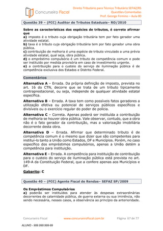 Direito Tributário para Técnico Tributário SEFAZ/RS 
Questões Comentadas 
Prof. George Firmino – Aula 00 
ALUNO - 999.999.999-99 
Questão 39 – (FCC) Auditor de Tributos Estaduais– RO/2010 
Sobre as características das espécies de tributos, é correto afirmar 
que 
a) imposto é o tributo cuja obrigação tributária tem por fato gerador uma 
atividade estatal. 
b) taxa é o tributo cuja obrigação tributária tem por fato gerador uma obra 
pública. 
c) contribuição de melhoria é uma espécie de tributo vinculado a uma prévia 
atividade estatal, qual seja, obra pública. 
d) o empréstimo compulsório é um tributo de competência comum e pode 
ser instituído por medida provisória em caso de investimento urgente. 
e) a contribuição para o custeio do serviço de iluminação pública é de 
competência exclusiva dos Estados e Distrito Federal. 
Comentários 
Alternativa A – Errada. Da própria definição de imposto, prevista no 
art. 16 do CTN, decorre que se trata de um tributo tipicamente 
contraprestacional, ou seja, independe de qualquer atividade estatal 
específica. 
Alternativa B – Errada. A taxa tem como possíveis fatos geradores a 
utilização efetiva ou potencial de serviços públicos específicos e 
divisíveis ou o exercício regular do poder de polícia. 
Alternativa C – Correta. Apenas poderá ser instituída a contribuição 
de melhoria se houver obra pública. Vale observar, contudo, que a obra 
não é o fato gerador da contribuição, mas a valorização imobiliária 
decorrente desta obra. 
Alternativa D – Errada. Afirmar que determinado tributo é de 
competência comum é o mesmo que dizer que são competentes para 
instituí-lo tanto a União como Estados, DF e Municípios. Porém, no caso 
específico dos empréstimos compulsórios, apenas a União detém a 
competência para instituição. 
Alternativa E – Errada. A competência para instituição de contribuição 
para o custeio do serviço de iluminação pública está prevista no art. 
149-A da Constituição Federal, que a confere apenas aos Municípios e 
DF. 
Gabarito: C 
Questão 40 – (FCC) Agente Fiscal de Rendas– SEFAZ SP/2009 
Os Empréstimos Compulsórios 
a) poderão ser instituídos para atender às despesas extraordinárias 
decorrentes de calamidade pública, de guerra externa ou sua iminência, não 
sendo necessária, nesses casos, a observância ao princípio da anterioridade. 
Concurseiro Fiscal www.concurseirofiscal.com.br Página 67 de 77 
ALUNO - 999.999.999-99 
 