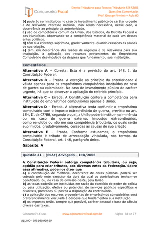 Direito Tributário para Técnico Tributário SEFAZ/RS 
Questões Comentadas 
Prof. George Firmino – Aula 00 
ALUNO - 999.999.999-99 
b) poderão ser instituídos no caso de investimento público de caráter urgente 
e de relevante interesse nacional, não sendo necessária, nesse caso, a 
observância ao princípio da anterioridade. 
c) são de competência comum da União, dos Estados, do Distrito Federal e 
dos Municípios, observando-se a competência material de cada um desses 
entes políticos. 
d) têm sua cobrança suprimida, gradativamente, quando cessadas as causas 
de sua criação. 
e) têm, em decorrência das razões de urgência e de relevância para sua 
instituição, a aplicação dos recursos provenientes do Empréstimo 
Compulsório desvinculada da despesa que fundamentou sua instituição. 
Comentários 
Alternativa A – Correta. Esta é a previsão do art. 148, I, da 
Constituição Federal. 
Alternativa B – Errada. A exceção ao princípio da anterioridade é 
válida apenas para os empréstimos compulsórios instituídos no caso 
de guerra ou calamidade. No caso de investimento público de caráter 
urgente, há que se observar a aplicação do referido princípio. 
Alternativa C – Errada. A Constituição confere a competência para 
instituição de empréstimos compulsórios apenas à União. 
Alternativa D – Errada. A alternativa tenta confundir o empréstimo 
compulsório com o imposto extraordinário de guerra, previsto no art. 
154, II, da CF/88, segundo o qual, a União poderá instituir na iminência 
ou no caso de guerra externa, impostos extraordinários, 
compreendidos ou não em sua competência tributária, os quais serão 
suprimidos, gradativamente, cessadas as causas de sua criação. 
Alternativa E – Errada. Conforme estudamos, o empréstimo 
compulsório é tributo de arrecadação vinculada, nos termos da 
Constituição Federal, art. 148, parágrafo único. 
Gabarito: A 
Questão 41 – (ESAF) Advogado – IRB/2006 
A Constituição Federal outorga competência tributária, ou seja, 
aptidão para criar tributos, aos diversos entes da Federação. Sobre 
essa afirmativa, podemos dizer que 
a) a contribuição de melhoria, decorrente de obras públicas, poderá ser 
cobrada pelo ente executor da obra da qual os contribuintes tenham-se 
beneficiado, ou, no caso de omissão deste, pela União. 
b) as taxas poderão ser instituídas em razão do exercício do poder de polícia 
ou pela utilização, efetiva ou potencial, de serviços públicos específicos e 
divisíveis, prestados ou postos à disposição do contribuinte. 
c) a aplicação dos recursos provenientes de empréstimos compulsórios será 
preferencialmente vinculada à despesa que fundamentou sua instituição. 
d) os impostos terão, sempre que possível, caráter pessoal e base de cálculo 
diversa das taxas. 
Concurseiro Fiscal www.concurseirofiscal.com.br Página 68 de 77 
ALUNO - 999.999.999-99 
 