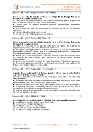 Direito Tributário para Técnico Tributário SEFAZ/RS 
Questões Comentadas 
Prof. George Firmino – Aula 00 
ALUNO - 999.999.999-99 
Questão 05 – (FCC) Subprocurador TCE-SE/2002 
Sobre o conceito de tributo, definido no artigo 3º do Código Tributário 
Nacional, é correto afirmar que o 
a) fato jurídico legalmente definido, com conteúdo econômico, para a exigência de 
tributo, pode ser qualificado como sanção de ato ilícito. 
b) tributo deve ser cobrado mediante atividade administrativa plenamente 
discricionária. 
c) tributo pode ser pago por intermédio de prestação de serviço de qualquer 
natureza. 
d) tributo está submetido à reserva legal. 
e) tributo é toda prestação pecuniária facultativa. 
Questão 06 – (FCC) Auditor TCE-AL/2008 
Sobre o conceito legal de tributo, descrito no art. 3º do Código Tributário 
Nacional, é correto afirmar: 
a) Pode ser considerado sanção por ato ilícito, como na hipótese de exigência de 
imposto de importação em razão de crime de contrabando. 
b) Na hipótese de lançamento por homologação, como é o caso do imposto sobre 
propriedade territorial urbana, não é a autoridade administrativa plenamente 
vinculada quem realiza o lançamento tributário. 
c) Admite como forma de pagamento a entrega de coisa, como, por exemplo, parte 
da produção de uma indústria para pagamento de imposto sobre produto 
industrializado. 
d) Via de regra é instituído mediante lei, mas a Constituição Federal prevê exceções. 
e) É prestação pecuniária voluntária prestada pelo contribuinte, nas hipóteses de 
tributos com lançamento por homologação. 
Questão 07 – (FCC) Procurador - Teresina/2010 
A partir do conceito legal de tributo, é possível afirmar que a multa NÃO é 
espécie de tributo porque o tributo 
a) tem que ser instituído mediante lei, ao passo que a multa não se reveste desta 
obrigatoriedade. 
b) é cobrado mediante atividade administrativa vinculada, enquanto a multa pode 
ser aplicada de forma discricionária pelo poder público. 
c) não é sanção por ato ilícito e a multa é sanção pecuniária por prática de ato ilícito. 
d) é prestação pecuniária compulsória, ao passo que a aplicação da multa não é 
compulsória, dependendo de condenação administrativa. 
e) pode ser objeto de compensação, anistia e remissão, ao contrário da multa, que 
só pode ser objeto de anistia. 
Questão 08 – (FCC) SEFAZ-DF/2001 
As multas fiscais são distintas dos tributos, entre outras razões, porque: 
a) não são passíveis de inscrição como dívida ativa. 
b) obedecem ao princípio da legalidade. 
c) constituem sanções por atos ilícitos. 
d) observam o princípio da anterioridade. 
e) são aplicadas pelos agentes da fiscalização. 
Concurseiro Fiscal www.concurseirofiscal.com.br Página 6 de 77 
ALUNO - 999.999.999-99 
 