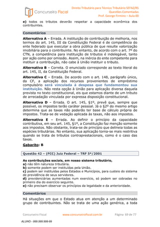 Direito Tributário para Técnico Tributário SEFAZ/RS 
Questões Comentadas 
Prof. George Firmino – Aula 00 
ALUNO - 999.999.999-99 
e) todos os tributos deverão respeitar a capacidade econômica dos 
contribuintes. 
Comentários 
Alternativa A – Errada. A instituição de contribuição de melhoria, nos 
termos do art. 145, III da Constituição Federal é de competência do 
ente federado que executar a obra pública de que resulte valorização 
imobiliária para o contribuinte. No entanto, de acordo com o art. 7º do 
CTN, a competência para instituição de tributos é indelegável, tanto 
por ação como por omissão. Assim, na inércia do ente competente para 
instituir a contribuição, não cabe à União instituir o tributo. 
Alternativa B – Correta. O enunciado corresponde ao texto literal do 
art. 145, II, da Constituição Federal. 
Alternativa C – Errada. De acordo com o art. 148, parágrafo único, 
da CF, a aplicação dos recursos provenientes de empréstimo 
compulsório será vinculada à despesa que fundamentou sua 
instituição. Não resta opção à União para aplicação diversa daquela 
prevista no texto constitucional, eis que estamos diante de um tributo 
de arrecadação vinculada por expressa disposição constitucional. 
Alternativa D – Errada. O art. 145, §1º, prevê que, sempre que 
possível, os impostos terão caráter pessoal. Já o §2º do mesmo artigo 
determina que as taxas não poderão ter base de cálculo própria de 
impostos. Trata-se de vedação aplicada às taxas, não aos impostos. 
Alternativa E – Errada. Ao definir o princípio da capacidade 
contributiva, em seu art. 145, §1º, a Constituição faz menção somente 
aos impostos. Não obstante, trata-se de princípio que delineia todas as 
espécies tributárias. No entanto, sua aplicação torna-se mais restritiva 
quando se trata de tributos contraprestacionais, como é o caso das 
taxas. 
Gabarito: B 
Questão 42 – (FCC) Juiz Federal – TRF 5ª/2001 
As contribuições sociais, em nosso sistema tributário, 
a) não têm natureza tributária. 
b) somente podem ser instituídas pela União. 
c) podem ser instituídas pelos Estados e Municípios, para custeio do sistema 
de previdência de seus servidores. 
d) previdenciárias aumentadas num exercício, só podem ser cobradas no 
primeiro dia do exercício seguinte. 
e) não precisam observar os princípios da legalidade e da anterioridade. 
Comentários 
Há situações em que o Estado atua em atenção a um determinado 
grupo de contribuintes. Não se trata de uma ação genérica, a toda 
Concurseiro Fiscal www.concurseirofiscal.com.br Página 69 de 77 
ALUNO - 999.999.999-99 
 