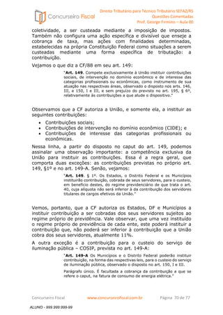 Direito Tributário para Técnico Tributário SEFAZ/RS 
Questões Comentadas 
Prof. George Firmino – Aula 00 
ALUNO - 999.999.999-99 
coletividade, a ser custeada mediante a imposição de impostos. 
Também não configura uma ação específica e divisível que enseje a 
cobrança de taxa, mas ações com finalidades determinadas, 
estabelecidas na própria Constituição Federal como situações a serem 
custeadas mediante uma forma específica de tributação: a 
contribuição. 
Vejamos o que diz a CF/88 em seu art. 149: 
“Art. 149. Compete exclusivamente à União instituir contribuições 
sociais, de intervenção no domínio econômico e de interesse das 
categorias profissionais ou econômicas, como instrumento de sua 
atuação nas respectivas áreas, observado o disposto nos arts. 146, 
III, e 150, I e III, e sem prejuízo do previsto no art. 195, § 6º, 
relativamente às contribuições a que alude o dispositivo.” 
Observamos que a CF autoriza a União, e somente ela, a instituir as 
seguintes contribuições: 
• Contribuições sociais; 
• Contribuições de intervenção no domínio econômico (CIDE); e 
• Contribuições de interesse das categorias profissionais ou 
econômicas. 
Nessa linha, a partir do disposto no caput do art. 149, podemos 
assinalar uma observação importante: a competência exclusiva da 
União para instituir as contribuições. Essa é a regra geral, que 
comporta duas exceções: as contribuições previstas no próprio art. 
149, §1º e no art. 149-A. Senão, vejamos: 
“Art. 149. § 1º. Os Estados, o Distrito Federal e os Municípios 
instituirão contribuição, cobrada de seus servidores, para o custeio, 
em benefício destes, do regime previdenciário de que trata o art. 
40, cuja alíquota não será inferior à da contribuição dos servidores 
titulares de cargos efetivos da União.” 
Vemos, portanto, que a CF autoriza os Estados, DF e Municípios a 
instituir contribuição a ser cobradas dos seus servidores sujeitos ao 
regime próprio de previdência. Vale observar, que uma vez instituído 
o regime próprio de previdência de cada ente, este poderá instituir a 
contribuição que, não poderá ser inferior à contribuição que a União 
cobra dos seus servidores, atualmente 11%. 
A outra exceção é a contribuição para o custeio do serviço de 
iluminação pública – COSIP, prevista no art. 149-A: 
“Art. 149-A Os Municípios e o Distrito Federal poderão instituir 
contribuição, na forma das respectivas leis, para o custeio do serviço 
de iluminação pública, observado o disposto no art. 150, I e III. 
Parágrafo único. É facultada a cobrança da contribuição a que se 
refere o caput, na fatura de consumo de energia elétrica.” 
Concurseiro Fiscal www.concurseirofiscal.com.br Página 70 de 77 
ALUNO - 999.999.999-99 
 