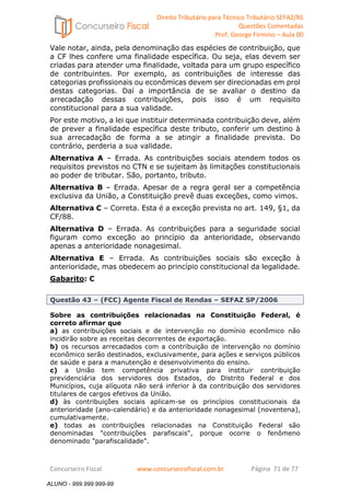 Direito Tributário para Técnico Tributário SEFAZ/RS 
Questões Comentadas 
Prof. George Firmino – Aula 00 
ALUNO - 999.999.999-99 
Vale notar, ainda, pela denominação das espécies de contribuição, que 
a CF lhes confere uma finalidade específica. Ou seja, elas devem ser 
criadas para atender uma finalidade, voltada para um grupo específico 
de contribuintes. Por exemplo, as contribuições de interesse das 
categorias profissionais ou econômicas devem ser direcionadas em prol 
destas categorias. Daí a importância de se avaliar o destino da 
arrecadação dessas contribuições, pois isso é um requisito 
constitucional para a sua validade. 
Por este motivo, a lei que instituir determinada contribuição deve, além 
de prever a finalidade específica deste tributo, conferir um destino à 
sua arrecadação de forma a se atingir a finalidade prevista. Do 
contrário, perderia a sua validade. 
Alternativa A – Errada. As contribuições sociais atendem todos os 
requisitos previstos no CTN e se sujeitam às limitações constitucionais 
ao poder de tributar. São, portanto, tributo. 
Alternativa B – Errada. Apesar de a regra geral ser a competência 
exclusiva da União, a Constituição prevê duas exceções, como vimos. 
Alternativa C – Correta. Esta é a exceção prevista no art. 149, §1, da 
CF/88. 
Alternativa D – Errada. As contribuições para a seguridade social 
figuram como exceção ao princípio da anterioridade, observando 
apenas a anterioridade nonagesimal. 
Alternativa E – Errada. As contribuições sociais são exceção à 
anterioridade, mas obedecem ao princípio constitucional da legalidade. 
Gabarito: C 
Questão 43 – (FCC) Agente Fiscal de Rendas – SEFAZ SP/2006 
Sobre as contribuições relacionadas na Constituição Federal, é 
correto afirmar que 
a) as contribuições sociais e de intervenção no domínio econômico não 
incidirão sobre as receitas decorrentes de exportação. 
b) os recursos arrecadados com a contribuição de intervenção no domínio 
econômico serão destinados, exclusivamente, para ações e serviços públicos 
de saúde e para a manutenção e desenvolvimento do ensino. 
c) a União tem competência privativa para instituir contribuição 
previdenciária dos servidores dos Estados, do Distrito Federal e dos 
Municípios, cuja alíquota não será inferior à da contribuição dos servidores 
titulares de cargos efetivos da União. 
d) às contribuições sociais aplicam-se os princípios constitucionais da 
anterioridade (ano-calendário) e da anterioridade nonagesimal (noventena), 
cumulativamente. 
e) todas as contribuições relacionadas na Constituição Federal são 
denominadas contribuições parafiscais, porque ocorre o fenômeno 
denominado parafiscalidade. 
Concurseiro Fiscal www.concurseirofiscal.com.br Página 71 de 77 
ALUNO - 999.999.999-99 
 
