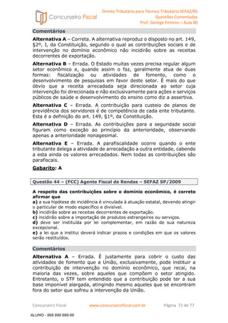 Direito Tributário para Técnico Tributário SEFAZ/RS 
Questões Comentadas 
Prof. George Firmino – Aula 00 
ALUNO - 999.999.999-99 
Comentários 
Alternativa A – Correta. A alternativa reproduz o disposto no art. 149, 
§2º, I, da Constituição, segundo o qual as contribuições sociais e de 
intervenção no domínio econômico não incidirão sobre as receitas 
decorrentes de exportação. 
Alternativa B – Errada. O Estado muitas vezes precisa regular algum 
setor econômico e, quando assim o faz, geralmente atua de duas 
formas: fiscalização ou atividades de fomento, como o 
desenvolvimento de pesquisas em favor deste setor. É mais do que 
óbvio que a receita arrecadada seja direcionada ao setor cuja 
intervenção foi direcionada e não exclusivamente para ações e serviços 
públicos de saúde e desenvolvimento do ensino como diz a assertiva. 
Alternativa C – Errada. A contribuição para custeio de planos de 
previdência dos servidores é de competência de cada ente tributante. 
Esta é a definição do art. 149, §1º, da Constituição. 
Alternativa D – Errada. As contribuições para a seguridade social 
figuram como exceção ao princípio da anterioridade, observando 
apenas a anterioridade nonagesimal. 
Alternativa E – Errada. A parafiscalidade ocorre quando o ente 
tributante delega a atividade de arrecadação a outra entidade, cabendo 
a esta ainda os valores arrecadados. Nem todas as contribuições são 
parafiscais. 
Gabarito: A 
Questão 44 – (FCC) Agente Fiscal de Rendas – SEFAZ SP/2009 
A respeito das contribuições sobre o domínio econômico, é correto 
afirmar que 
a) a sua hipótese de incidência é vinculada à atuação estatal, devendo atingir 
o particular de modo específico e divisível. 
b) incidirão sobre as receitas decorrentes de exportação. 
c) incidirão sobre a importação de produtos estrangeiros ou serviços. 
d) deve ser instituída por lei complementar, em razão de sua natureza 
excepcional. 
e) a lei que a institui deverá indicar prazos e condições em que os valores 
serão restituídos. 
Comentários 
Alternativa A – Errada. É justamente para cobrir o custo das 
atividades de fomento que a União, exclusivamente, pode instituir a 
contribuição de intervenção no domínio econômico, que recai, na 
maioria das vezes, sobre aqueles que compõem o setor atingido. 
Entretanto, o STF tem entendido que a contribuição pode ter a sua 
base imponível alargada, atingindo mesmo aqueles que se encontram 
fora do setor que sofreu a intervenção da União. 
Concurseiro Fiscal www.concurseirofiscal.com.br Página 72 de 77 
ALUNO - 999.999.999-99 
 