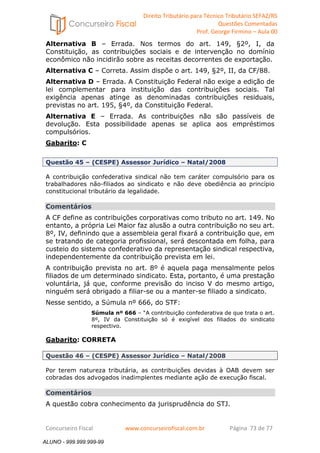 Direito Tributário para Técnico Tributário SEFAZ/RS 
Questões Comentadas 
Prof. George Firmino – Aula 00 
ALUNO - 999.999.999-99 
Alternativa B – Errada. Nos termos do art. 149, §2º, I, da 
Constituição, as contribuições sociais e de intervenção no domínio 
econômico não incidirão sobre as receitas decorrentes de exportação. 
Alternativa C – Correta. Assim dispõe o art. 149, §2º, II, da CF/88. 
Alternativa D – Errada. A Constituição Federal não exige a edição de 
lei complementar para instituição das contribuições sociais. Tal 
exigência apenas atinge as denominadas contribuições residuais, 
previstas no art. 195, §4º, da Constituição Federal. 
Alternativa E – Errada. As contribuições não são passíveis de 
devolução. Esta possibilidade apenas se aplica aos empréstimos 
compulsórios. 
Gabarito: C 
Questão 45 – (CESPE) Assessor Jurídico – Natal/2008 
A contribuição confederativa sindical não tem caráter compulsório para os 
trabalhadores não-filiados ao sindicato e não deve obediência ao princípio 
constitucional tributário da legalidade. 
Comentários 
A CF define as contribuições corporativas como tributo no art. 149. No 
entanto, a própria Lei Maior faz alusão a outra contribuição no seu art. 
8º, IV, definindo que a assembleia geral fixará a contribuição que, em 
se tratando de categoria profissional, será descontada em folha, para 
custeio do sistema confederativo da representação sindical respectiva, 
independentemente da contribuição prevista em lei. 
A contribuição prevista no art. 8º é aquela paga mensalmente pelos 
filiados de um determinado sindicato. Esta, portanto, é uma prestação 
voluntária, já que, conforme previsão do inciso V do mesmo artigo, 
ninguém será obrigado a filiar-se ou a manter-se filiado a sindicato. 
Nesse sentido, a Súmula nº 666, do STF: 
Súmula nº 666 – “A contribuição confederativa de que trata o art. 
8º, IV da Constituição só é exigível dos filiados do sindicato 
respectivo. 
Gabarito: CORRETA 
Questão 46 – (CESPE) Assessor Jurídico – Natal/2008 
Por terem natureza tributária, as contribuições devidas à OAB devem ser 
cobradas dos advogados inadimplentes mediante ação de execução fiscal. 
Comentários 
A questão cobra conhecimento da jurisprudência do STJ. 
Concurseiro Fiscal www.concurseirofiscal.com.br Página 73 de 77 
ALUNO - 999.999.999-99 
 