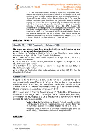 Direito Tributário para Técnico Tributário SEFAZ/RS 
Questões Comentadas 
Prof. George Firmino – Aula 00 
ALUNO - 999.999.999-99 
“1. A OAB possui natureza de autarquia especial ou sui generis, pois, 
mesmo incumbida de realizar serviço público, nos termos da lei que 
a instituiu, não se inclui entre as demais autarquias federais típicas, 
já que não busca realizar os fins da Administração. 2. Por conta da 
própria natureza e das finalidades da instituição, as contribuições 
anuais que recebe de seus membros não se revestem de caráter 
tributário, mormente porque não se destinam a compor a receita 
pública. O Conselho Seccional, órgão da OAB dotado de 
personalidade jurídica própria, tem a competência para fixar o valor 
e a forma de pagamento das anuidades (arts. 46, caput e 58, IX do 
Estatuto da OAB). 3. A cobrança de anuidade pela OAB não segue o 
rito especial previsto na Lei nº 6.830/80, mas sim as regras de 
execução previstas no Código de Processo Civil.” (REsp 915753 /RS 
- Relator Ministro Humberto Martins - DJ 04.06.2007) 
Gabarito: ERRADA 
Questão 47 – (FCC) Procurador – Salvador/2006 
Na forma das respectivas leis, poderão instituir contribuição para o 
custeio do serviço de iluminação pública: 
a) a União, os Estados, o Distrito Federal e os Municípios, observado o 
disposto no artigo 150, I e III, da Constituição Federal. 
b) a União e os Estados, observado o disposto no artigo 150, III, b e c, 
da Constituição Federal. 
c) os Estados e o Distrito Federal, observado o disposto no artigo 150, I e 
III, da Constituição Federal. 
d) o Distrito Federal e os Municípios, observado o disposto no artigo 150, I e 
III, da Constituição Federal. 
e) a União e os Municípios, observado o disposto no artigo 150, III, b, da 
Constituição Federal. 
Comentários 
Segundo a Corte Suprema, o serviço de iluminação pública não pode 
ser considerado específico e divisível, a fim de ter o seu custeio 
mediante taxa. Com isso, os Municípios perderam parcela da sua 
arrecadação, não podendo mais instituir taxa para cobrir tal despesa. 
Desse entendimento resultou a Súmula nº 670. 
Ocorre que, com a Emenda Constitucional nº 30/2002, a CF passou a 
autorizar a instituição de contribuição para custear esta despesa, 
autorizando os Municípios e o DF a instituírem a contribuição para o 
custeio da iluminação pública. 
“Art. 149-A Os Municípios e o Distrito Federal poderão instituir 
contribuição, na forma das respectivas leis, para o custeio do serviço 
de iluminação pública, observado o disposto no art. 150, I e III. 
Parágrafo único. É facultada a cobrança da contribuição a que se 
refere o caput, na fatura de consumo de energia elétrica.” 
Gabarito: D 
Concurseiro Fiscal www.concurseirofiscal.com.br Página 74 de 77 
ALUNO - 999.999.999-99 
 