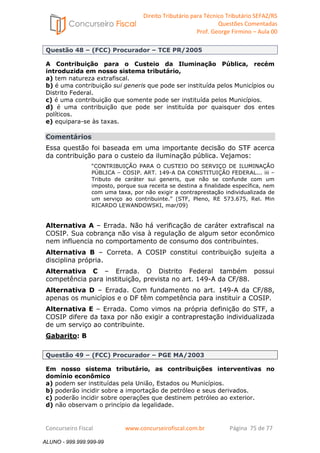 Direito Tributário para Técnico Tributário SEFAZ/RS 
Questões Comentadas 
Prof. George Firmino – Aula 00 
ALUNO - 999.999.999-99 
Questão 48 – (FCC) Procurador – TCE PR/2005 
A Contribuição para o Custeio da Iluminação Pública, recém 
introduzida em nosso sistema tributário, 
a) tem natureza extrafiscal. 
b) é uma contribuição sui generis que pode ser instituída pelos Municípios ou 
Distrito Federal. 
c) é uma contribuição que somente pode ser instituída pelos Municípios. 
d) é uma contribuição que pode ser instituída por quaisquer dos entes 
políticos. 
e) equipara-se às taxas. 
Comentários 
Essa questão foi baseada em uma importante decisão do STF acerca 
da contribuição para o custeio da iluminação pública. Vejamos: 
“CONTRIBUIÇÃO PARA O CUSTEIO DO SERVIÇO DE ILUMINAÇÃO 
PÚBLICA – COSIP. ART. 149-A DA CONSTITUIÇÃO FEDERAL... iii – 
Tributo de caráter sui generis, que não se confunde com um 
imposto, porque sua receita se destina a finalidade específica, nem 
com uma taxa, por não exigir a contraprestação individualizada de 
um serviço ao contribuinte.” (STF, Pleno, RE 573.675, Rel. Min 
RICARDO LEWANDOWSKI, mar/09) 
Alternativa A – Errada. Não há verificação de caráter extrafiscal na 
COSIP. Sua cobrança não visa à regulação de algum setor econômico 
nem influencia no comportamento de consumo dos contribuintes. 
Alternativa B – Correta. A COSIP constitui contribuição sujeita a 
disciplina própria. 
Alternativa C – Errada. O Distrito Federal também possui 
competência para instituição, prevista no art. 149-A da CF/88. 
Alternativa D – Errada. Com fundamento no art. 149-A da CF/88, 
apenas os municípios e o DF têm competência para instituir a COSIP. 
Alternativa E – Errada. Como vimos na própria definição do STF, a 
COSIP difere da taxa por não exigir a contraprestação individualizada 
de um serviço ao contribuinte. 
Gabarito: B 
Questão 49 – (FCC) Procurador – PGE MA/2003 
Em nosso sistema tributário, as contribuições interventivas no 
domínio econômico 
a) podem ser instituídas pela União, Estados ou Municípios. 
b) poderão incidir sobre a importação de petróleo e seus derivados. 
c) poderão incidir sobre operações que destinem petróleo ao exterior. 
d) não observam o princípio da legalidade. 
Concurseiro Fiscal www.concurseirofiscal.com.br Página 75 de 77 
ALUNO - 999.999.999-99 
 