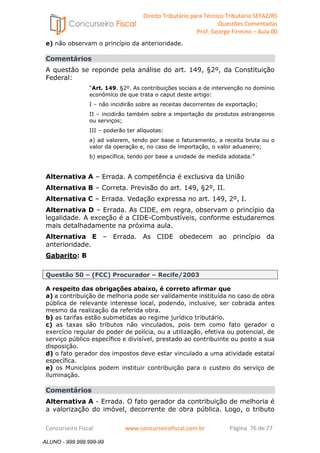 Direito Tributário para Técnico Tributário SEFAZ/RS 
Questões Comentadas 
Prof. George Firmino – Aula 00 
ALUNO - 999.999.999-99 
e) não observam o princípio da anterioridade. 
Comentários 
A questão se reponde pela análise do art. 149, §2º, da Constituição 
Federal: 
“Art. 149. §2º. As contribuições sociais e de intervenção no domínio 
econômico de que trata o caput deste artigo: 
I – não incidirão sobre as receitas decorrentes de exportação; 
II – incidirão também sobre a importação de produtos estrangeiros 
ou serviços; 
III – poderão ter alíquotas: 
a) ad valorem, tendo por base o faturamento, a receita bruta ou o 
valor da operação e, no caso de importação, o valor aduaneiro; 
b) específica, tendo por base a unidade de medida adotada.” 
Alternativa A – Errada. A competência é exclusiva da União 
Alternativa B – Correta. Previsão do art. 149, §2º, II. 
Alternativa C – Errada. Vedação expressa no art. 149, 2º, I. 
Alternativa D – Errada. As CIDE, em regra, observam o princípio da 
legalidade. A exceção é a CIDE-Combustíveis, conforme estudaremos 
mais detalhadamente na próxima aula. 
Alternativa E – Errada. As CIDE obedecem ao princípio da 
anterioridade. 
Gabarito: B 
Questão 50 – (FCC) Procurador – Recife/2003 
A respeito das obrigações abaixo, é correto afirmar que 
a) a contribuição de melhoria pode ser validamente instituída no caso de obra 
pública de relevante interesse local, podendo, inclusive, ser cobrada antes 
mesmo da realização da referida obra. 
b) as tarifas estão submetidas ao regime jurídico tributário. 
c) as taxas são tributos não vinculados, pois tem como fato gerador o 
exercício regular do poder de polícia, ou a utilização, efetiva ou potencial, de 
serviço público específico e divisível, prestado ao contribuinte ou posto a sua 
disposição. 
d) o fato gerador dos impostos deve estar vinculado a uma atividade estatal 
específica. 
e) os Municípios podem instituir contribuição para o custeio do serviço de 
iluminação. 
Comentários 
Alternativa A - Errada. O fato gerador da contribuição de melhoria é 
a valorização do imóvel, decorrente de obra pública. Logo, o tributo 
Concurseiro Fiscal www.concurseirofiscal.com.br Página 76 de 77 
ALUNO - 999.999.999-99 
 