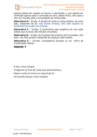 Direito Tributário para Técnico Tributário SEFAZ/RS 
Questões Comentadas 
Prof. George Firmino – Aula 00 
ALUNO - 999.999.999-99 
apenas poderá ser exigido se houver a valorização, o que poderá ser 
verificado apenas após a conclusão da obra. Dessa forma, não pode a 
obra ser iniciada após a arrecadação da contribuição. 
Alternativa B – Errada. A fixação de tarifa ou preço público, de outro 
lado, independe de lei; não sendo tributo, não está sujeito às 
limitações do poder de tributar. 
Alternativa C – Errada. É exatamente pela exigência de uma ação 
estatal que as taxas são tributos vinculados. 
Alternativa D – Errada. Os impostos são tributos não vinculados, vale 
dizer, seu fato gerador independe de qualquer ação estatal. 
Alternativa E – Correta. Competência prevista no art. 149-A da 
Constituição Federal. 
Gabarito: E 
É isso, meus amigos! 
Chegamos ao final da nossa aula demonstrativa. 
Espero vocês em breve na nossa Aula 01. 
Um grande abraço e bons estudos. 
Concurseiro Fiscal www.concurseirofiscal.com.br Página 77 de 77 
ALUNO - 999.999.999-99 
