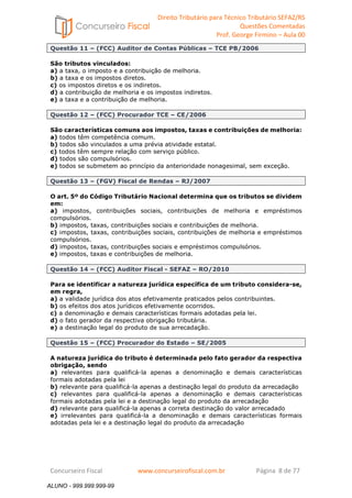 Direito Tributário para Técnico Tributário SEFAZ/RS 
Questões Comentadas 
Prof. George Firmino – Aula 00 
ALUNO - 999.999.999-99 
Questão 11 – (FCC) Auditor de Contas Públicas – TCE PB/2006 
São tributos vinculados: 
a) a taxa, o imposto e a contribuição de melhoria. 
b) a taxa e os impostos diretos. 
c) os impostos diretos e os indiretos. 
d) a contribuição de melhoria e os impostos indiretos. 
e) a taxa e a contribuição de melhoria. 
Questão 12 – (FCC) Procurador TCE – CE/2006 
São características comuns aos impostos, taxas e contribuições de melhoria: 
a) todos têm competência comum. 
b) todos são vinculados a uma prévia atividade estatal. 
c) todos têm sempre relação com serviço público. 
d) todos são compulsórios. 
e) todos se submetem ao princípio da anterioridade nonagesimal, sem exceção. 
Questão 13 – (FGV) Fiscal de Rendas – RJ/2007 
O art. 5º do Código Tributário Nacional determina que os tributos se dividem 
em: 
a) impostos, contribuições sociais, contribuições de melhoria e empréstimos 
compulsórios. 
b) impostos, taxas, contribuições sociais e contribuições de melhoria. 
c) impostos, taxas, contribuições sociais, contribuições de melhoria e empréstimos 
compulsórios. 
d) impostos, taxas, contribuições sociais e empréstimos compulsórios. 
e) impostos, taxas e contribuições de melhoria. 
Questão 14 – (FCC) Auditor Fiscal - SEFAZ – RO/2010 
Para se identificar a natureza jurídica específica de um tributo considera-se, 
em regra, 
a) a validade jurídica dos atos efetivamente praticados pelos contribuintes. 
b) os efeitos dos atos jurídicos efetivamente ocorridos. 
c) a denominação e demais características formais adotadas pela lei. 
d) o fato gerador da respectiva obrigação tributária. 
e) a destinação legal do produto de sua arrecadação. 
Questão 15 – (FCC) Procurador do Estado – SE/2005 
A natureza jurídica do tributo é determinada pelo fato gerador da respectiva 
obrigação, sendo 
a) relevantes para qualificá-la apenas a denominação e demais características 
formais adotadas pela lei 
b) relevante para qualificá-la apenas a destinação legal do produto da arrecadação 
c) relevantes para qualificá-la apenas a denominação e demais características 
formais adotadas pela lei e a destinação legal do produto da arrecadação 
d) relevante para qualificá-la apenas a correta destinação do valor arrecadado 
e) irrelevantes para qualificá-la a denominação e demais características formais 
adotadas pela lei e a destinação legal do produto da arrecadação 
Concurseiro Fiscal www.concurseirofiscal.com.br Página 8 de 77 
ALUNO - 999.999.999-99 
 
