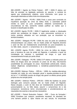 889 -(CESPE / Agente da Polícia Federal - DPF / 2009) É atípica, por
falta de previsão na legislação pertinente ao assunto, a conduta do
agente que simplesmente colabora, como informante, com grupo ou
associação destinada ao tráfico ilícito de entorpecentes.
890 -(CESPE / Agente - PC-PB / 2009) Findo o prazo para conclusão do
inquéritona apuração de crime de tráfico ilícito, a autoridade policial
remete os autos ao juízo competente, relatando sumariamente as
circunstâncias do fato, sendo-lhe vedado justificar as razões que a
levaram à classificação do delito.
891 -(CESPE/ Agente PC-PB / 2009) É legalmente vedada a nãoatuação
policial aos portadores de drogas, a seus precursores químicos ou a
outros produtos utilizados em sua produção, que se encontrem no
território brasileiro.
892- (CESPE / Delegado PC-PB / 2009) No caso de porte de substância
entorpecentepara uso próprio, não se impõe prisão em flagrante, devendo
o autor de fato ser imediatamente encaminhado ao juízo competente ou,
na falta deste, assumir o compromisso de a ele comparecer.
893 - (CESPE/ Agente PC-PB / 2009) No crime de tráfico de drogas,
para a lavratura do auto de prisão em flagrante, é suficiente o laudo de
constatação da natureza e quantidade da droga, o qual será
necessariamente firmado por perito oficial.
894- (CESPE / Delegado - PC-PB / 2009) O IP relativo a indiciado preso por
tráfico de drogas deve ser concluído no prazo de 30 dias, não havendo
possibilidade de prorrogação do prazo. Aautoridade policial pode, todavia,
realizar diligências complementares e remetê-las posteriormente ao juízo
competente.
895 -(CESPE/ Defensor Público - DPE-AL / 2009) As medidas alternativas
impostas em razão de uma transação penal e aquelas previstas no art. 28
da Lei n.º 11.343/2006 (usuário de droga) não geram os efeitos penais gerais
próprios de uma sanção penal.
896 -(CESPE / Defensor Público - DPE-ES / 2009) Na hipótese de posse
dedrogas para consumo pessoal, não se impõe prisão em flagrante.
Nessa situação, o autor do fato deve ser imediatamente encaminhado ao
juízocompetente ou, na falta desse, assumir o compromisso de a ele
comparecer, lavrando-se termo circunstanciado e providenciando-se as
requisições dos exames e das perícias necessários.
897 -(CESPE / Policial Rodoviário Federal - PRF - Curso de formação /
2008) Considere que Joaquim, penalmente imputável, foi abordado em
uma barreira policial e, após vistoria em seu veículo, foi encontrada
 