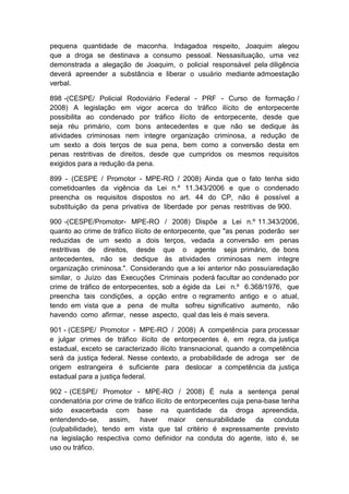 pequena quantidade de maconha. Indagadoa respeito, Joaquim alegou
que a droga se destinava a consumo pessoal. Nessasituação, uma vez
demonstrada a alegação de Joaquim, o policial responsável pela diligência
deverá apreender a substância e liberar o usuário mediante admoestação
verbal.
898 -(CESPE/ Policial Rodoviário Federal - PRF - Curso de formação /
2008) A legislação em vigor acerca do tráfico ilícito de entorpecente
possibilita ao condenado por tráfico ilícito de entorpecente, desde que
seja réu primário, com bons antecedentes e que não se dedique às
atividades criminosas nem integre organização criminosa, a redução de
um sexto a dois terços de sua pena, bem como a conversão desta em
penas restritivas de direitos, desde que cumpridos os mesmos requisitos
exigidos para a redução da pena.
899 - (CESPE / Promotor - MPE-RO / 2008) Ainda que o fato tenha sido
cometidoantes da vigência da Lei n.º 11.343/2006 e que o condenado
preencha os requisitos dispostos no art. 44 do CP, não é possível a
substituição da pena privativa de liberdade por penas restritivas de 900.
900 -(CESPE/Promotor- MPE-RO / 2008) Dispõe a Lei n.º 11.343/2006,
quanto ao crime de tráfico ilícito de entorpecente, que "as penas poderão ser
reduzidas de um sexto a dois terços, vedada a conversão em penas
restritivas de direitos, desde que o agente seja primário, de bons
antecedentes, não se dedique às atividades criminosas nem integre
organização criminosa.". Considerando que a lei anterior não possuíaredação
similar, o Juízo das Execuções Criminais poderá facultar ao condenado por
crime de tráfico de entorpecentes, sob a égide da Lei n.º 6.368/1976, que
preencha tais condições, a opção entre o regramento antigo e o atual,
tendo em vista que a pena de multa sofreu significativo aumento, não
havendo como afirmar, nesse aspecto, qual das leis é mais severa.
901 - (CESPE/ Promotor - MPE-RO / 2008) A competência para processar
e julgar crimes de tráfico ilícito de entorpecentes é, em regra, da justiça
estadual, exceto se caracterizado ilícito transnacional, quando a competência
será da justiça federal. Nesse contexto, a probabilidade de adroga ser de
origem estrangeira é suficiente para deslocar a competência da justiça
estadual para a justiça federal.
902 - (CESPE/ Promotor - MPE-RO / 2008) É nula a sentença penal
condenatória por crime de tráfico ilícito de entorpecentes cuja pena-base tenha
sido exacerbada com base na quantidade da droga apreendida,
entendendo-se, assim, haver maior censurabilidade da conduta
(culpabilidade), tendo em vista que tal critério é expressamente previsto
na legislação respectiva como definidor na conduta do agente, isto é, se
uso ou tráfico.
 