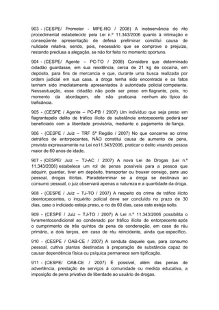903 - (CESPE/ Promotor - MPE-RO / 2008) A inobservância do rito
procedimental estabelecido pela Lei n.º 11.343/2006 quanto à intimação e
conseqüente apresentação de defesa preliminar constitui causa de
nulidade relativa, sendo, pois, necessário que se comprove o prejuízo,
restando preclusa a alegação, se não for feita no momento oportuno.
904 - (CESPE/ Agente – PC-TO / 2008) Considere que determinado
cidadão guardasse, em sua residência, cerca de 21 kg de cocaína, em
depósito, para fins de mercancia e que, durante uma busca realizada por
ordem judicial em sua casa, a droga tenha sido encontrada e os fatos
tenham sido imediatamente apresentados à autoridade policial competente.
Nessasituação, esse cidadão não pode ser preso em flagrante, pois, no
momento da abordagem, ele não praticava nenhum ato típico da
traficância.
905 - (CESPE / Agente – PC-PB / 2007) Um indivíduo que seja preso em
flagrantepelo delito de tráfico ilícito de substância entorpecente poderá ser
beneficiado com a liberdade provisória, mediante o pagamento de fiança.
906 - (CESPE / Juiz – TRF 5ª Região / 2007) No que concerne ao crime
detráfico de entorpecentes, NÂO constitui causa de aumento de pena,
prevista expressamente na Lei no11.343/2006, praticar o delito visando pessoa
maior de 60 anos de idade.
907 - (CESPE/ Juiz – TJ-AC / 2007) A nova Lei de Drogas (Lei n.º
11.343/2006) estabelece um rol de penas possíveis para a pessoa que
adquirir, guardar, tiver em depósito, transportar ou trouxer consigo, para uso
pessoal, drogas ilícitas. Paradeterminar se a droga se destinava ao
consumo pessoal, o juiz observará apenas a natureza e a quantidade da droga.
908 - (CESPE / Juiz – TJ-TO / 2007) A respeito do crime de tráfico ilícito
deentorpecentes, o inquérito policial deve ser concluído no prazo de 30
dias, caso o indiciado esteja preso, e no de 60 dias, caso este esteja solto.
909 - (CESPE / Juiz – TJ-TO / 2007) A Lei n.º 11.343/2006 possibilita o
livramentocondicional ao condenado por tráfico ilícito de entorpecente após
o cumprimento de três quintos da pena de condenação, em caso de réu
primário, e dois terços, em caso de réu reincidente, ainda que específico.
910 - (CESPE / OAB-CE / 2007) A conduta daquele que, para consumo
pessoal, cultiva plantas destinadas à preparação de substância capaz de
causar dependência física ou psíquica permanece sem tipificação.
911 - (CESPE/ OAB-CE / 2007) É possível, além das penas de
advertência, prestação de serviços à comunidade ou medida educativa, a
imposição de pena privativa de liberdade ao usuário de drogas.
 