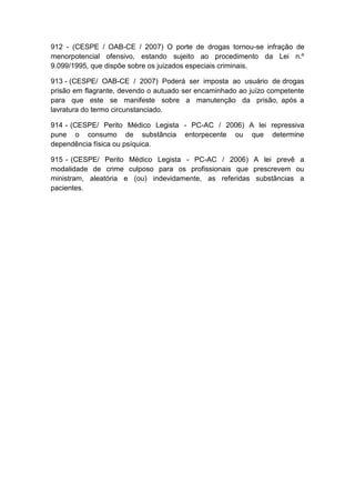 912 - (CESPE / OAB-CE / 2007) O porte de drogas tornou-se infração de
menorpotencial ofensivo, estando sujeito ao procedimento da Lei n.º
9.099/1995, que dispõe sobre os juizados especiais criminais.
913 - (CESPE/ OAB-CE / 2007) Poderá ser imposta ao usuário de drogas
prisão em flagrante, devendo o autuado ser encaminhado ao juízo competente
para que este se manifeste sobre a manutenção da prisão, após a
lavratura do termo circunstanciado.
914 - (CESPE/ Perito Médico Legista - PC-AC / 2006) A lei repressiva
pune o consumo de substância entorpecente ou que determine
dependência física ou psíquica.
915 - (CESPE/ Perito Médico Legista - PC-AC / 2006) A lei prevê a
modalidade de crime culposo para os profissionais que prescrevem ou
ministram, aleatória e (ou) indevidamente, as referidas substâncias a
pacientes.
 