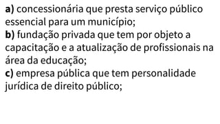 a) concessionária que presta serviço público
essencial para um município;
b) fundação privada que tem por objeto a
capacitação e a atualização de profissionais na
área da educação;
c) empresa pública que tem personalidade
jurídica de direito público;
 