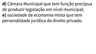 d) Câmara Municipal que tem função precípua
de produzir legislação em nível municipal;
e) sociedade de economia mista que tem
personalidade jurídica de direito privado.
 