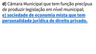 d) Câmara Municipal que tem função precípua
de produzir legislação em nível municipal;
e) sociedade de economia mista que tem
personalidade jurídica de direito privado.
 