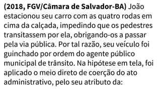(2018, FGV/Câmara de Salvador-BA) João
estacionou seu carro com as quatro rodas em
cima da calçada, impedindo que os pedestres
transitassem por ela, obrigando-os a passar
pela via pública. Por tal razão, seu veículo foi
guinchado por ordem do agente público
municipal de trânsito. Na hipótese em tela, foi
aplicado o meio direto de coerção do ato
administrativo, pelo seu atributo da:
 