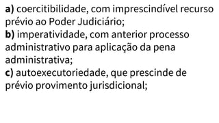 a) coercitibilidade, com imprescindível recurso
prévio ao Poder Judiciário;
b) imperatividade, com anterior processo
administrativo para aplicação da pena
administrativa;
c) autoexecutoriedade, que prescinde de
prévio provimento jurisdicional;
 