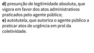 d) presunção de legitimidade absoluta, que
vigora em favor dos atos administrativos
praticados pelo agente público;
e) autotutela, que autoriza o agente público a
praticar atos de urgência em prol da
coletividade.
 