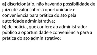 a) discricionário, não havendo possibilidade de
juízo de valor sobre a oportunidade e
conveniência para prática do ato pela
autoridade administrativa;
b) de polícia, que confere ao administrador
público a oportunidade e conveniência para a
prática do ato administrativo;
 