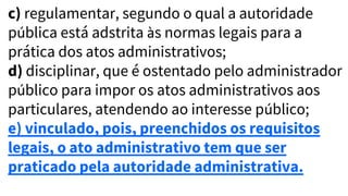 c) regulamentar, segundo o qual a autoridade
pública está adstrita às normas legais para a
prática dos atos administrativos;
d) disciplinar, que é ostentado pelo administrador
público para impor os atos administrativos aos
particulares, atendendo ao interesse público;
e) vinculado, pois, preenchidos os requisitos
legais, o ato administrativo tem que ser
praticado pela autoridade administrativa.
 
