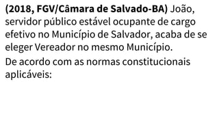 (2018, FGV/Câmara de Salvado-BA) João,
servidor público estável ocupante de cargo
efetivo no Município de Salvador, acaba de se
eleger Vereador no mesmo Município.
De acordo com as normas constitucionais
aplicáveis:
 