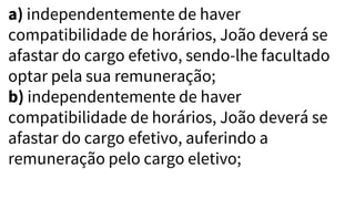 a) independentemente de haver
compatibilidade de horários, João deverá se
afastar do cargo efetivo, sendo-lhe facultado
optar pela sua remuneração;
b) independentemente de haver
compatibilidade de horários, João deverá se
afastar do cargo efetivo, auferindo a
remuneração pelo cargo eletivo;
 