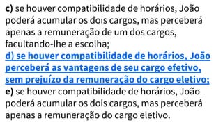 c) se houver compatibilidade de horários, João
poderá acumular os dois cargos, mas perceberá
apenas a remuneração de um dos cargos,
facultando-lhe a escolha;
d) se houver compatibilidade de horários, João
perceberá as vantagens de seu cargo efetivo,
sem prejuízo da remuneração do cargo eletivo;
e) se houver compatibilidade de horários, João
poderá acumular os dois cargos, mas perceberá
apenas a remuneração do cargo eletivo.
 