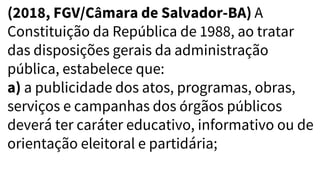 (2018, FGV/Câmara de Salvador-BA) A
Constituição da República de 1988, ao tratar
das disposições gerais da administração
pública, estabelece que:
a) a publicidade dos atos, programas, obras,
serviços e campanhas dos órgãos públicos
deverá ter caráter educativo, informativo ou de
orientação eleitoral e partidária;
 