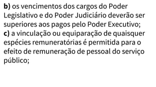 b) os vencimentos dos cargos do Poder
Legislativo e do Poder Judiciário deverão ser
superiores aos pagos pelo Poder Executivo;
c) a vinculação ou equiparação de quaisquer
espécies remuneratórias é permitida para o
efeito de remuneração de pessoal do serviço
público;
 