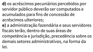 d) os acréscimos pecuniários percebidos por
servidor público deverão ser computados e
acumulados para fins de concessão de
acréscimos ulteriores;
e) a administração fazendária e seus servidores
fiscais terão, dentro de suas áreas de
competência e jurisdição, precedência sobre os
demais setores administrativos, na forma da
lei.
 