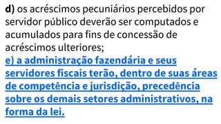 d) os acréscimos pecuniários percebidos por
servidor público deverão ser computados e
acumulados para fins de concessão de
acréscimos ulteriores;
e) a administração fazendária e seus
servidores fiscais terão, dentro de suas áreas
de competência e jurisdição, precedência
sobre os demais setores administrativos, na
forma da lei.
 