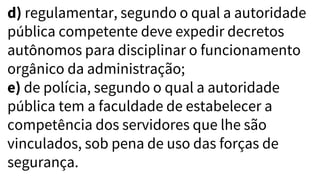 d) regulamentar, segundo o qual a autoridade
pública competente deve expedir decretos
autônomos para disciplinar o funcionamento
orgânico da administração;
e) de polícia, segundo o qual a autoridade
pública tem a faculdade de estabelecer a
competência dos servidores que lhe são
vinculados, sob pena de uso das forças de
segurança.
 