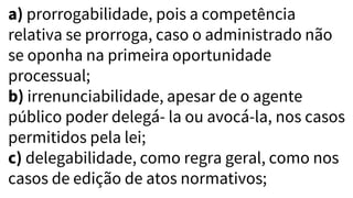 a) prorrogabilidade, pois a competência
relativa se prorroga, caso o administrado não
se oponha na primeira oportunidade
processual;
b) irrenunciabilidade, apesar de o agente
público poder delegá- la ou avocá-la, nos casos
permitidos pela lei;
c) delegabilidade, como regra geral, como nos
casos de edição de atos normativos;
 