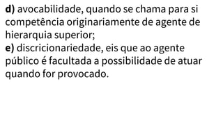 d) avocabilidade, quando se chama para si
competência originariamente de agente de
hierarquia superior;
e) discricionariedade, eis que ao agente
público é facultada a possibilidade de atuar
quando for provocado.
 