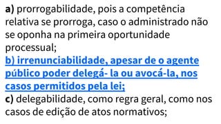 a) prorrogabilidade, pois a competência
relativa se prorroga, caso o administrado não
se oponha na primeira oportunidade
processual;
b) irrenunciabilidade, apesar de o agente
público poder delegá- la ou avocá-la, nos
casos permitidos pela lei;
c) delegabilidade, como regra geral, como nos
casos de edição de atos normativos;
 