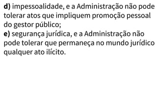d) impessoalidade, e a Administração não pode
tolerar atos que impliquem promoção pessoal
do gestor público;
e) segurança jurídica, e a Administração não
pode tolerar que permaneça no mundo jurídico
qualquer ato ilícito.
 