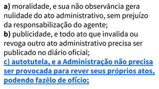 a) moralidade, e sua não observância gera
nulidade do ato administrativo, sem prejuízo
da responsabilização do agente;
b) publicidade, e todo ato que invalida ou
revoga outro ato administrativo precisa ser
publicado no diário oficial;
c) autotutela, e a Administração não precisa
ser provocada para rever seus próprios atos,
podendo fazêlo de ofício;
 