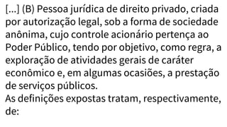 [...] (B) Pessoa jurídica de direito privado, criada
por autorização legal, sob a forma de sociedade
anônima, cujo controle acionário pertença ao
Poder Público, tendo por objetivo, como regra, a
exploração de atividades gerais de caráter
econômico e, em algumas ocasiões, a prestação
de serviços públicos.
As definições expostas tratam, respectivamente,
de:
 