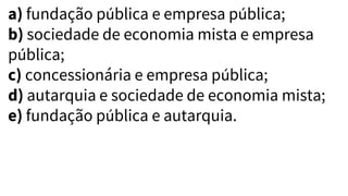 a) fundação pública e empresa pública;
b) sociedade de economia mista e empresa
pública;
c) concessionária e empresa pública;
d) autarquia e sociedade de economia mista;
e) fundação pública e autarquia.
 