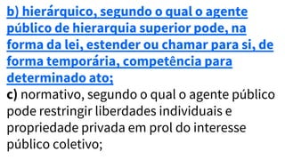 b) hierárquico, segundo o qual o agente
público de hierarquia superior pode, na
forma da lei, estender ou chamar para si, de
forma temporária, competência para
determinado ato;
c) normativo, segundo o qual o agente público
pode restringir liberdades individuais e
propriedade privada em prol do interesse
público coletivo;
 