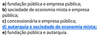 a) fundação pública e empresa pública;
b) sociedade de economia mista e empresa
pública;
c) concessionária e empresa pública;
d) autarquia e sociedade de economia mista;
e) fundação pública e autarquia.
 