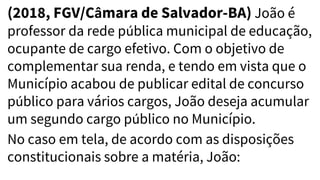 (2018, FGV/Câmara de Salvador-BA) João é
professor da rede pública municipal de educação,
ocupante de cargo efetivo. Com o objetivo de
complementar sua renda, e tendo em vista que o
Município acabou de publicar edital de concurso
público para vários cargos, João deseja acumular
um segundo cargo público no Município.
No caso em tela, de acordo com as disposições
constitucionais sobre a matéria, João:
 