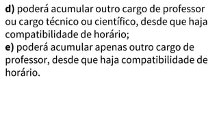 d) poderá acumular outro cargo de professor
ou cargo técnico ou científico, desde que haja
compatibilidade de horário;
e) poderá acumular apenas outro cargo de
professor, desde que haja compatibilidade de
horário.
 