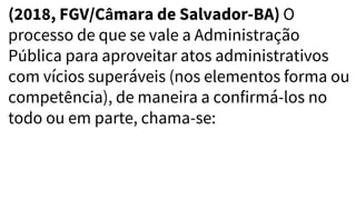 (2018, FGV/Câmara de Salvador-BA) O
processo de que se vale a Administração
Pública para aproveitar atos administrativos
com vícios superáveis (nos elementos forma ou
competência), de maneira a confirmá-los no
todo ou em parte, chama-se:
 