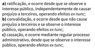a) ratificação, e ocorre desde que se observe o
interesse público, independentemente de causar
prejuízo a terceiros, operando efeitos ex nunc;
b) convalidação, e ocorre desde que não cause
prejuízo a terceiros e se observe o interesse
público, operando efeitos ex tunc;
c) cassação, e ocorre mediante regular processo
administrativo, desde que se observe o interesse
público, operando efeitos ex tunc;
 
