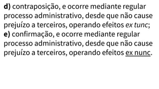 d) contraposição, e ocorre mediante regular
processo administrativo, desde que não cause
prejuízo a terceiros, operando efeitos ex tunc;
e) confirmação, e ocorre mediante regular
processo administrativo, desde que não cause
prejuízo a terceiros, operando efeitos ex nunc.
 